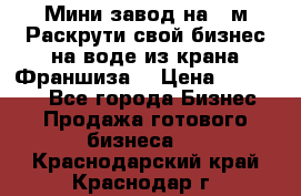 Мини завод на 30м.Раскрути свой бизнес на воде из крана.Франшиза. › Цена ­ 105 000 - Все города Бизнес » Продажа готового бизнеса   . Краснодарский край,Краснодар г.